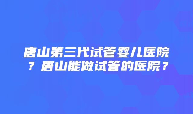 唐山第三代试管婴儿医院？唐山能做试管的医院？