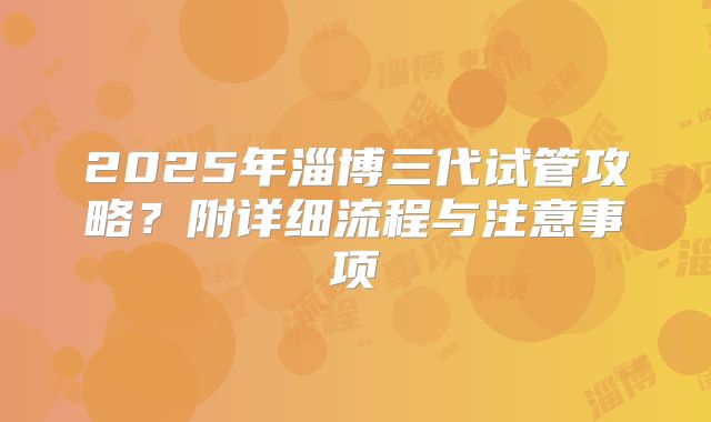 2025年淄博三代试管攻略?附详细流程与注意事项