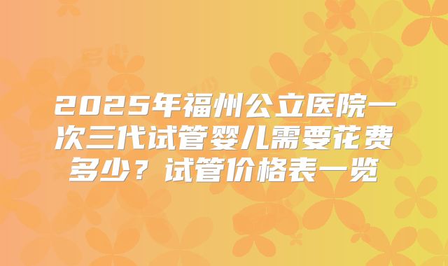 2025年福州公立医院一次三代试管婴儿需要花费多少？试管价格表一览