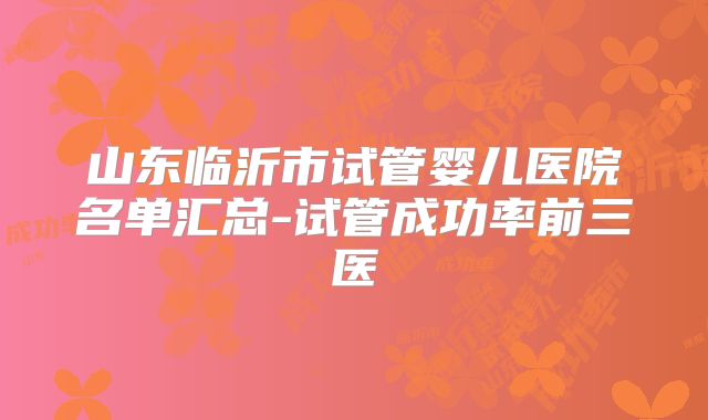 山东临沂市试管婴儿医院名单汇总-试管成功率前三医