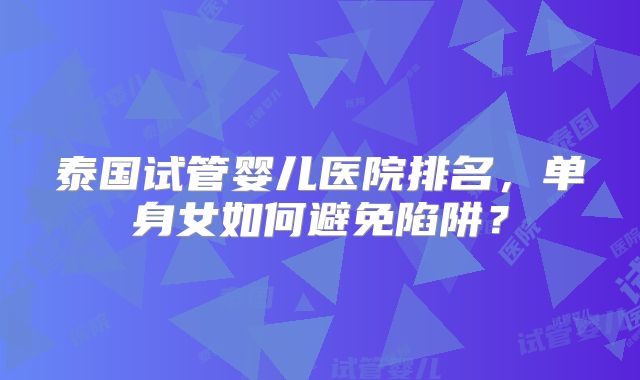 泰国试管婴儿医院排名，单身女如何避免陷阱？