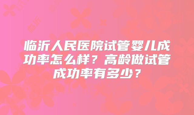 临沂人民医院试管婴儿成功率怎么样?高龄做试管成功率有多少?