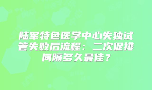 陆军特色医学中心失独试管失败后流程：二次促排间隔多久最佳？