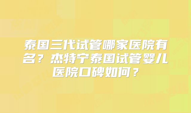 泰国三代试管哪家医院有名？杰特宁泰国试管婴儿医院口碑如何？