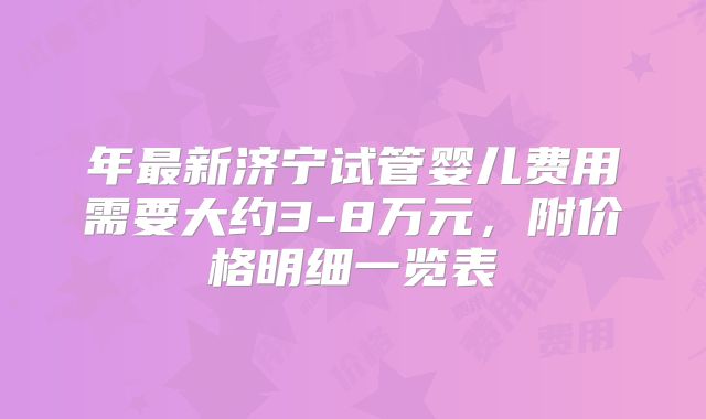 年最新济宁试管婴儿费用需要大约3-8万元,附价格明细一览表
