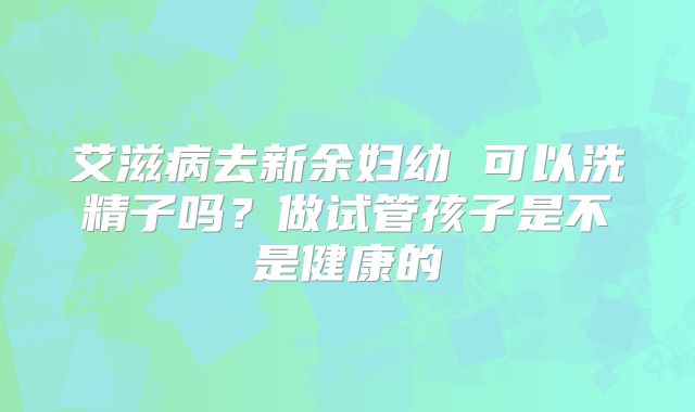 艾滋病去新余妇幼 可以洗精子吗?做试管孩子是不是健康的