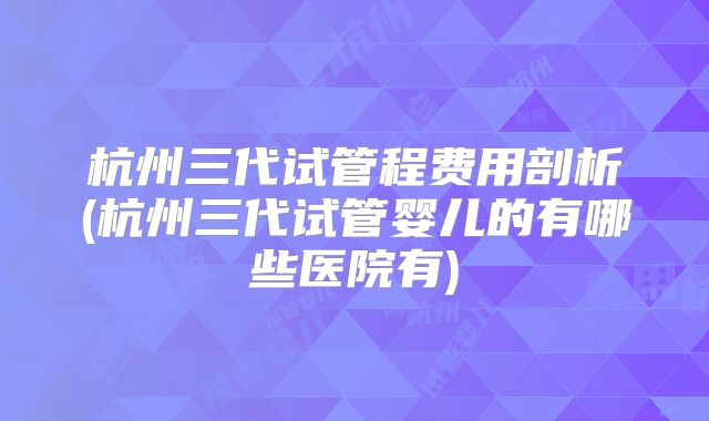 杭州三代试管程费用剖析(杭州三代试管婴儿的有哪些医院有)