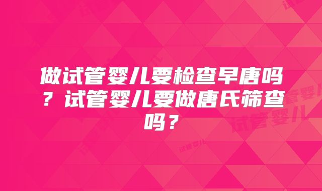 做试管婴儿要检查早唐吗?试管婴儿要做唐氏筛查吗?