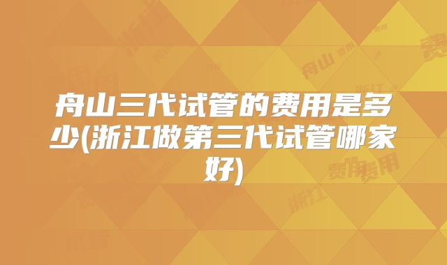 舟山三代试管的费用是多少(浙江做第三代试管哪家好)