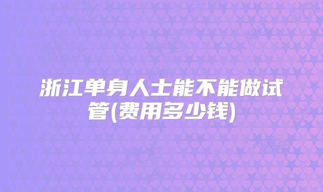 浙江单身人士能不能做试管(费用多少钱)