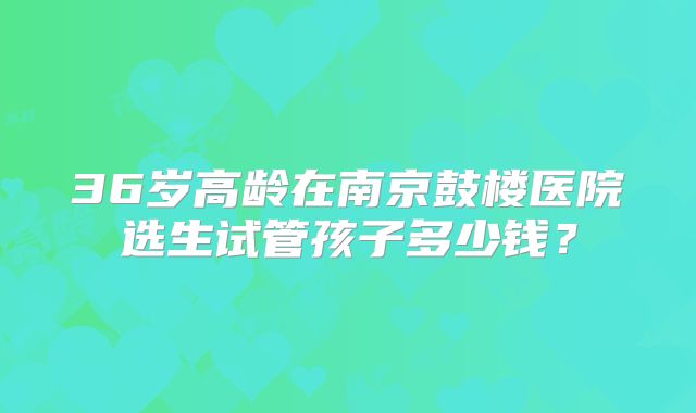 36岁高龄在南京鼓楼医院选生试管孩子多少钱?