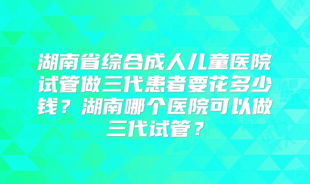 湖南省综合成人儿童医院试管做三代患者要花多少钱？湖南哪个医院可以做三代试管？