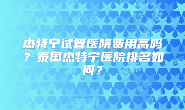 杰特宁试管医院费用高吗?泰国杰特宁医院排名如何?