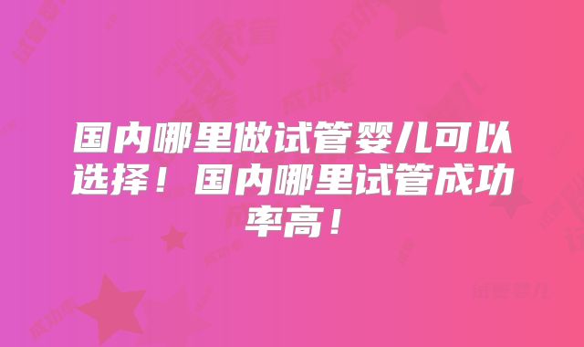国内哪里做试管婴儿可以选择!国内哪里试管成功率高!