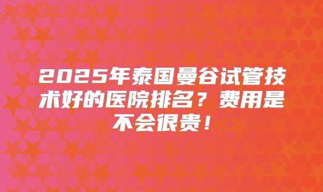 2025年泰国曼谷试管技术好的医院排名？费用是不会很贵！