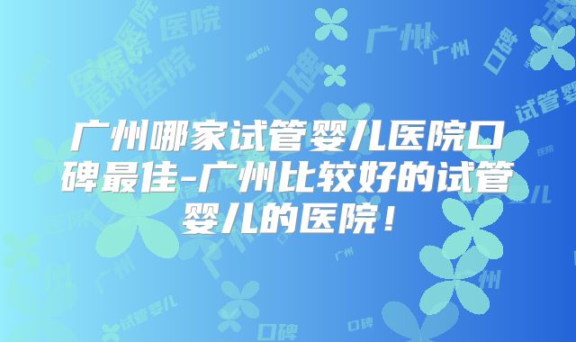 广州哪家试管婴儿医院口碑最佳-广州比较好的试管婴儿的医院！