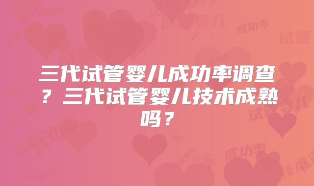 三代试管婴儿成功率调查？三代试管婴儿技术成熟吗？