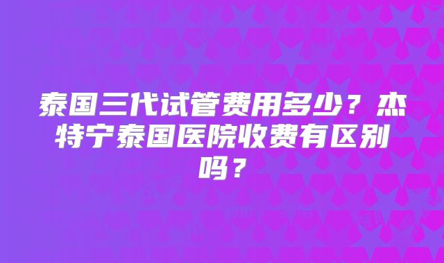 泰国三代试管费用多少？杰特宁泰国医院收费有区别吗？