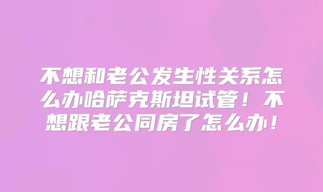 不想和老公发生性关系怎么办哈萨克斯坦试管!不想跟老公同房了怎么办!