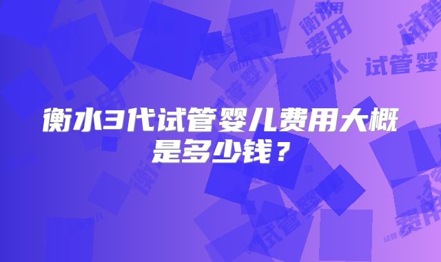衡水3代试管婴儿费用大概是多少钱？