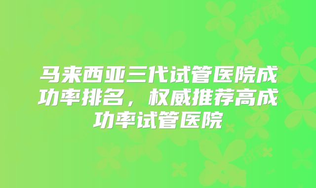 马来西亚三代试管医院成功率排名，权威推荐高成功率试管医院