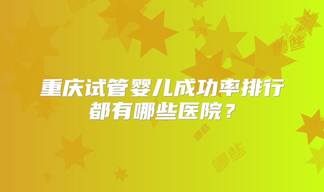 重庆试管婴儿成功率排行都有哪些医院？