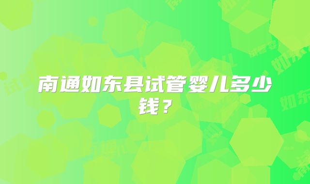 南通如东县试管婴儿多少钱?