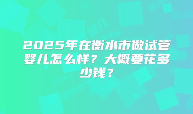 2025年在衡水市做试管婴儿怎么样？大概要花多少钱？