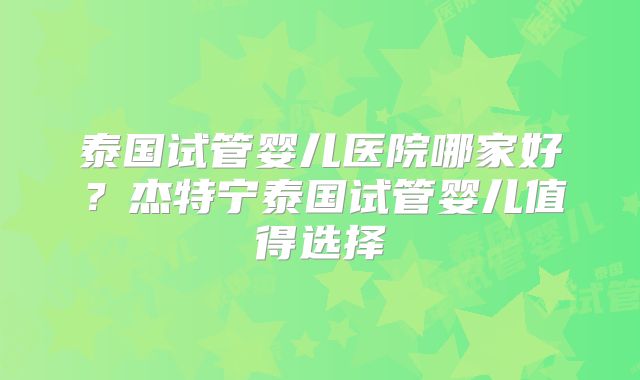 泰国试管婴儿医院哪家好？杰特宁泰国试管婴儿值得选择