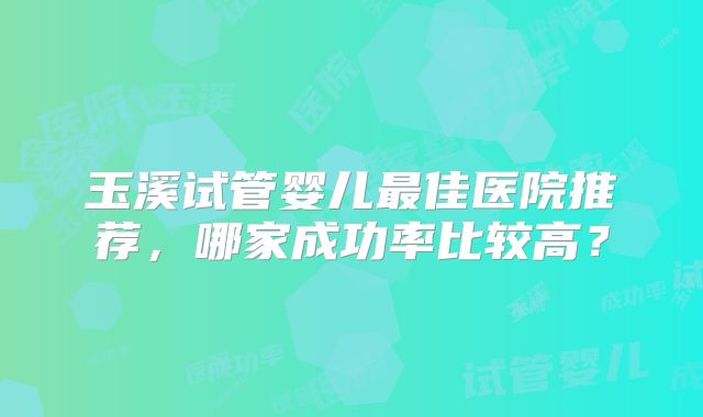 玉溪试管婴儿最佳医院推荐,哪家成功率比较高?