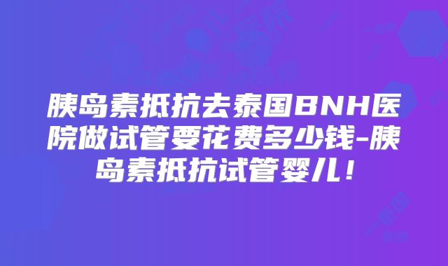 胰岛素抵抗去泰国BNH医院做试管要花费多少钱-胰岛素抵抗试管婴儿！