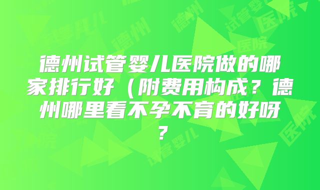 德州试管婴儿医院做的哪家排行好（附费用构成？德州哪里看不孕不育的好呀？