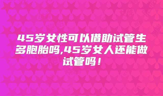 45岁女性可以借助试管生多胞胎吗,45岁女人还能做试管吗！
