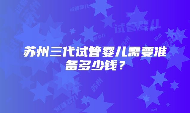 苏州三代试管婴儿需要准备多少钱？