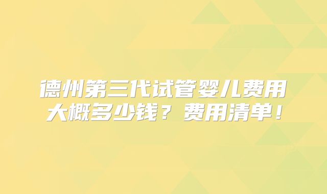 德州第三代试管婴儿费用大概多少钱？费用清单！
