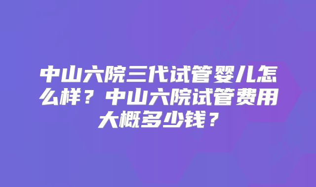 中山六院三代试管婴儿怎么样？中山六院试管费用大概多少钱？