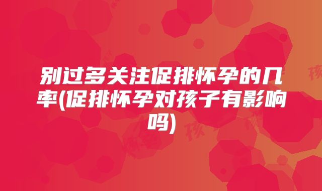别过多关注促排怀孕的几率(促排怀孕对孩子有影响吗)