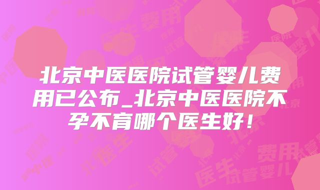 北京中医医院试管婴儿费用已公布_北京中医医院不孕不育哪个医生好!