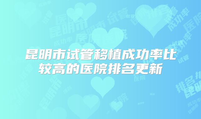 昆明市试管移植成功率比较高的医院排名更新