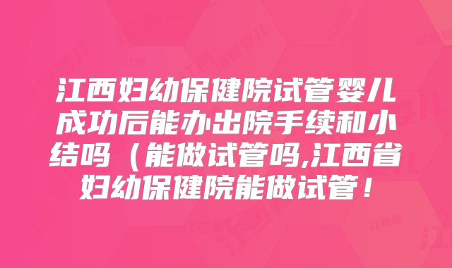 江西妇幼保健院试管婴儿成功后能办出院手续和小结吗（能做试管吗,江西省妇幼保健院能做试管！