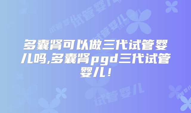 多囊肾可以做三代试管婴儿吗,多囊肾pgd三代试管婴儿！