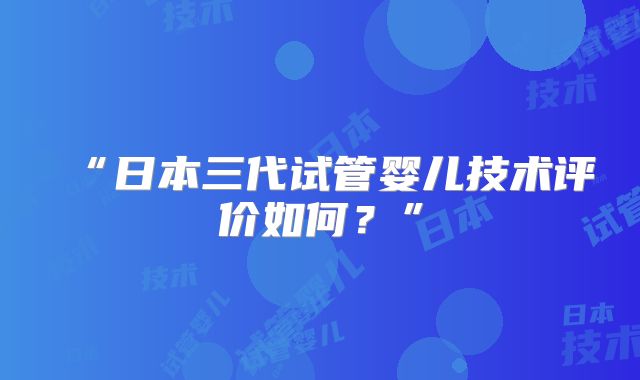 “日本三代试管婴儿技术评价如何？”