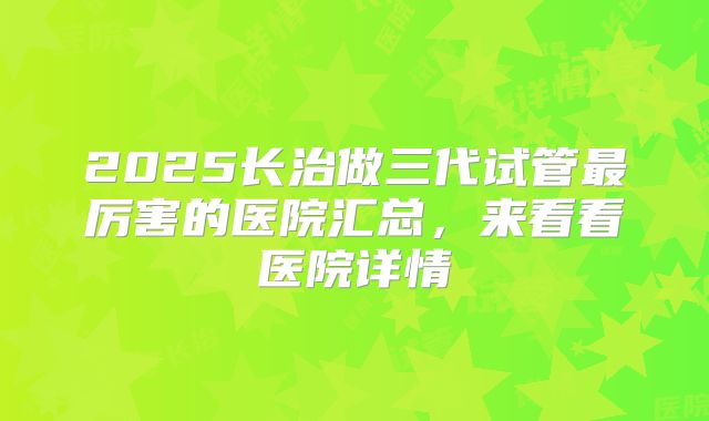 2025长治做三代试管最厉害的医院汇总，来看看医院详情