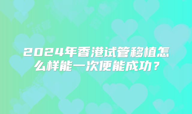 2024年香港试管移植怎么样能一次便能成功？