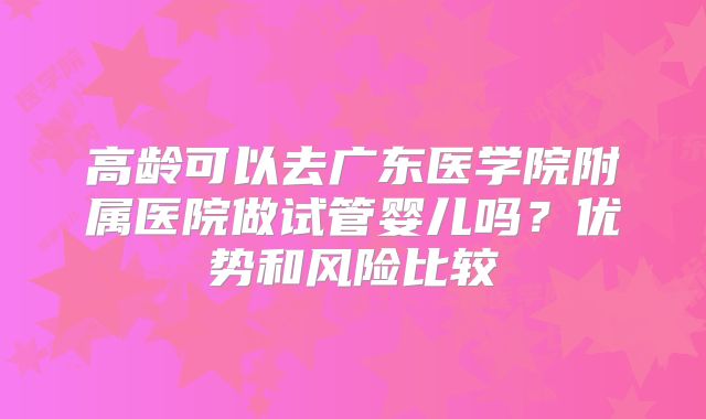 高龄可以去广东医学院附属医院做试管婴儿吗？优势和风险比较