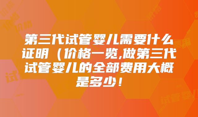 第三代试管婴儿需要什么证明(价格一览,做第三代试管婴儿的全部费用大概是多少!