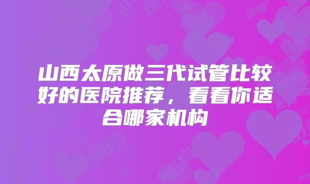 山西太原做三代试管比较好的医院推荐，看看你适合哪家机构