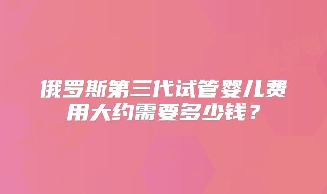 俄罗斯第三代试管婴儿费用大约需要多少钱？