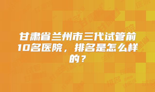 甘肃省兰州市三代试管前10名医院，排名是怎么样的？