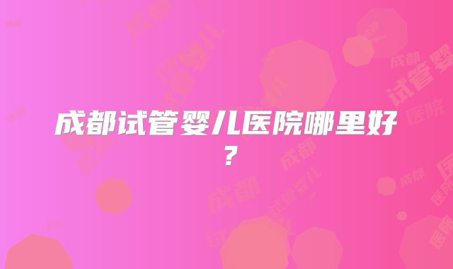 成都试管婴儿医院哪里好？